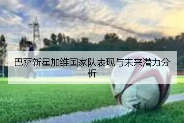巴萨新星加维国家队表现与未来潜力分析